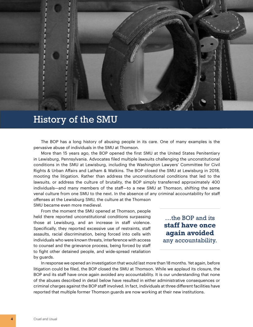 History of the SMU The BOP has a long history of abusing people in its care. One of many examples is the pervasive abuse of individuals in the SMU at Thomson. More than 15 years ago, the BOP opened the first SMU at the United States Penitentiary in Lewisburg, Pennsylvania. Advocates filed multiple lawsuits challenging the unconstitutional conditions in the SMU at Lewisburg, including the Washington Lawyers’ Committee for Civil Rights & Urban Affairs and Latham & Watkins. The BOP closed the SMU at Lewisburg in 2018, mooting the litigation. Rather than address the unconstitutional conditions that led to the lawsuits, or address the culture of brutality, the BOP simply transferred approximately 400 individuals—and many members of the staff—to a new SMU at Thomson, shifting the same venal culture from one SMU to the next. In the absence of any criminal accountability for staff offenses at the Lewisburg SMU, the culture at the Thomson SMU became even more medieval. From the moment the SMU opened at Thomson, people held there reported unconstitutional conditions surpassing ...the BOP and its lshcse at Lewisburg, and an increase in staff violence. staff have once pecifically, they reported excessive se of restraints, staff . N assaults, racial discrimination, being forced into cells with again avoided individuals who were known threats, interference with access any accountability. to counsel and the grievance process, being forced by staff to fight other detained people, and wide-spread retaliation by guards. Inresponse we opened an investigation that would last more than 18 months. Yet again, before litigation could be filed, the BOP closed the SMU at Thomson. While we applaud its closure, the BOP and its staff have once again avoided any accountability. It is our understanding that none of the abuses described in detail below have resulted in either administrative consequences or criminal charges against the BOP staff involved. In fact, individuals at three different facilities have reported that multiple former Thomson guards are now working at their new institutions. Cruel and Usual